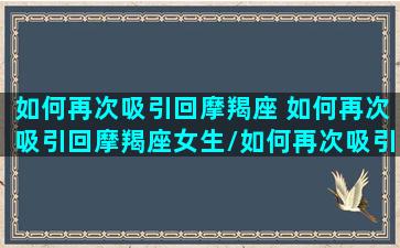 如何再次吸引回摩羯座 如何再次吸引回摩羯座女生/如何再次吸引回摩羯座 如何再次吸引回摩羯座女生-我的网站